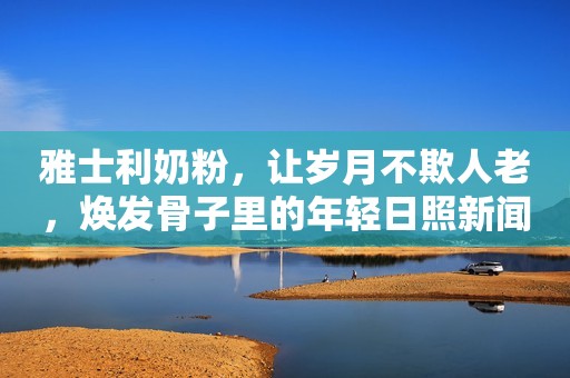 雅士利奶粉，让岁月不欺人老，焕发骨子里的年轻日照新闻网2022-01-21 11:55日照新闻网2022-01-21 11:55