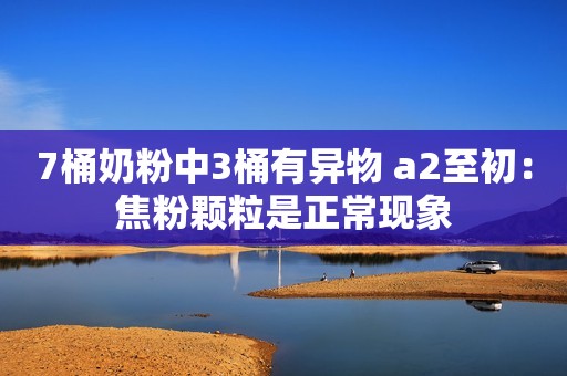 7桶奶粉中3桶有异物 a2至初：焦粉颗粒是正常现象