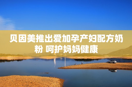 贝因美推出爱加孕产妇配方奶粉 呵护妈妈健康