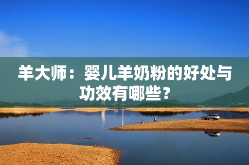 羊大师：婴儿羊奶粉的好处与功效有哪些？