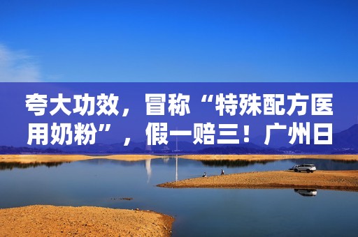 夸大功效，冒称“特殊配方医用奶粉”，假一赔三！广州日报2022-03-20 20:42广州日报2022-03-20 20:42