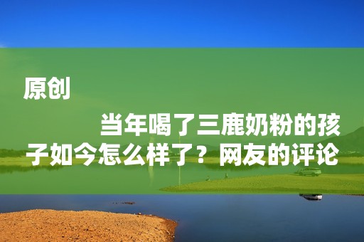 原创
            当年喝了三鹿奶粉的孩子如今怎么样了？网友的评论让人“心疼”！