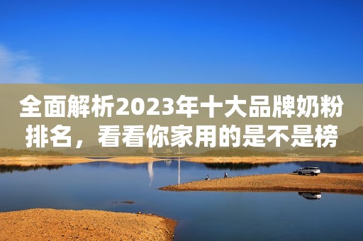 全面解析2023年十大品牌奶粉排名，看看你家用的是不是榜上有名！