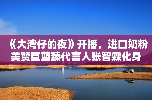 《大湾仔的夜》开播，进口奶粉美赞臣蓝臻代言人张智霖化身社交达人人民资讯2021-11-23 15:42人民资讯2021-11-23 15:42