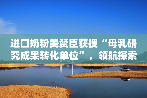 进口奶粉美赞臣获授“母乳研究成果转化单位”，领航探索母乳营养奥秘