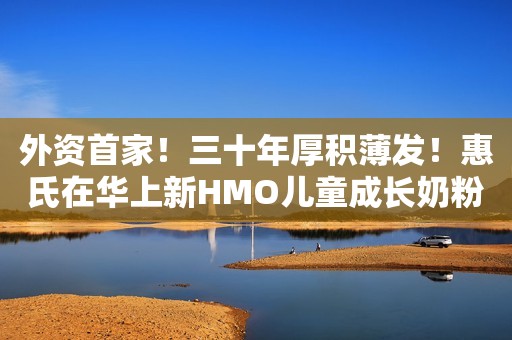 外资首家！三十年厚积薄发！惠氏在华上新HMO儿童成长奶粉