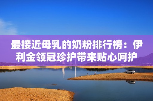 最接近母乳的奶粉排行榜：伊利金领冠珍护带来贴心呵护