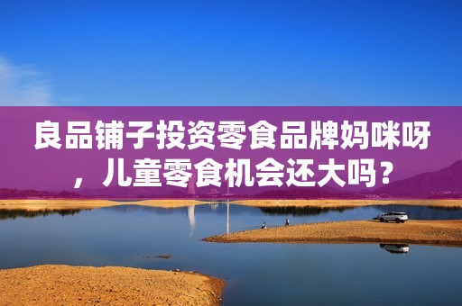 良品铺子投资零食品牌妈咪呀，儿童零食机会还大吗？
