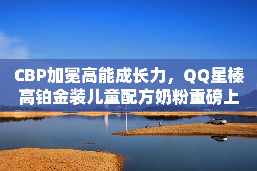 CBP加冕高能成长力，QQ星榛高铂金装儿童配方奶粉重磅上市！