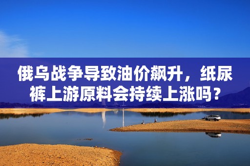 俄乌战争导致油价飙升，纸尿裤上游原料会持续上涨吗？