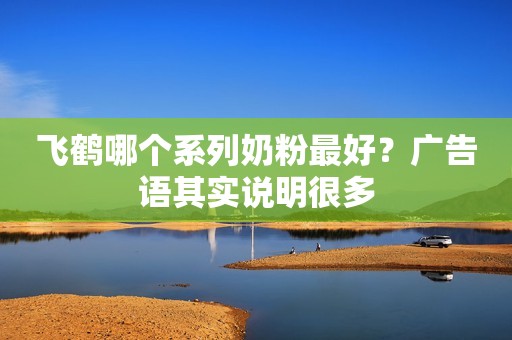 飞鹤哪个系列奶粉最好？广告语其实说明很多