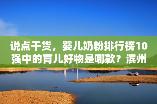 说点干货，婴儿奶粉排行榜10强中的育儿好物是哪款？滨州网2023-11-24 10:36湖北滨州网2023-11-24 10:36湖北