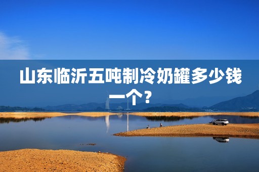 山东临沂五吨制冷奶罐多少钱一个？