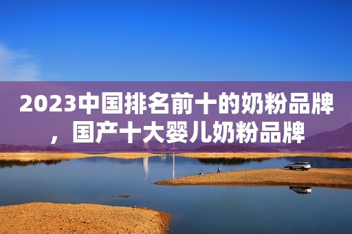 2023中国排名前十的奶粉品牌，国产十大婴儿奶粉品牌