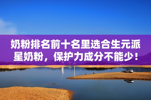 奶粉排名前十名里选合生元派星奶粉，保护力成分不能少！