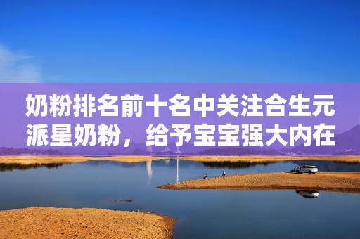 奶粉排名前十名中关注合生元派星奶粉，给予宝宝强大内在保护力