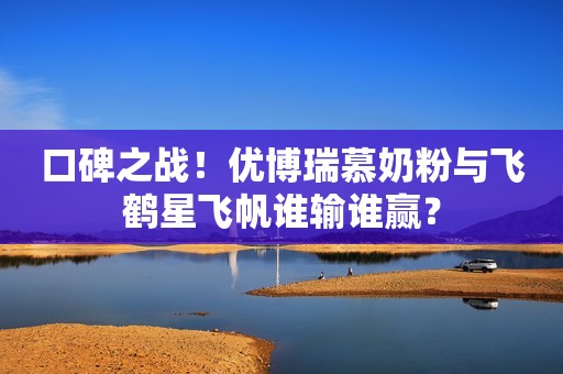 口碑之战！优博瑞慕奶粉与飞鹤星飞帆谁输谁赢？