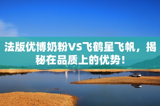 法版优博奶粉VS飞鹤星飞帆，揭秘在品质上的优势！