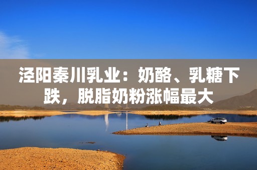 泾阳秦川乳业：奶酪、乳糖下跌，脱脂奶粉涨幅最大