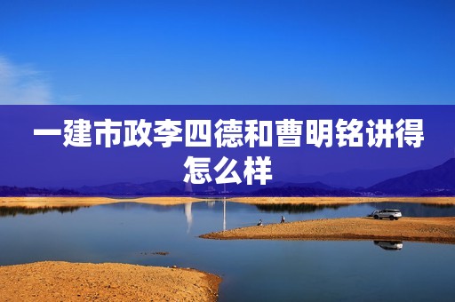 一建市政李四德和曹明铭讲得怎么样