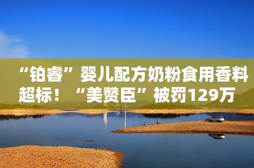 “铂睿”婴儿配方奶粉食用香料超标！“美赞臣”被罚129万元中国消费者报2022-04-07 23:15中国消费者报2022-04-07 23:15