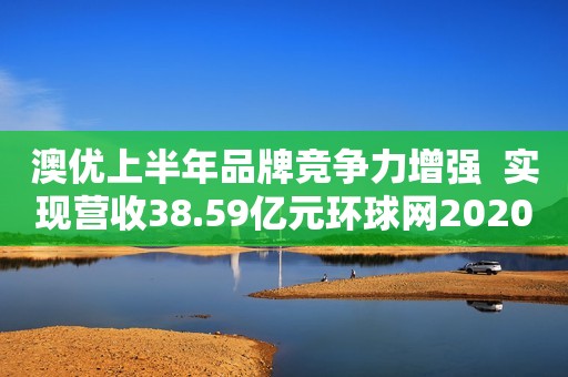 澳优上半年品牌竞争力增强  实现营收38.59亿元环球网2020-08-14 12:44环球网2020-08-14 12:44
