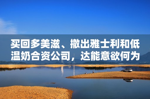 买回多美滋、撤出雅士利和低温奶合资公司，达能意欲何为潇湘晨报2022-05-07 20:34潇湘晨报2022-05-07 20:34
