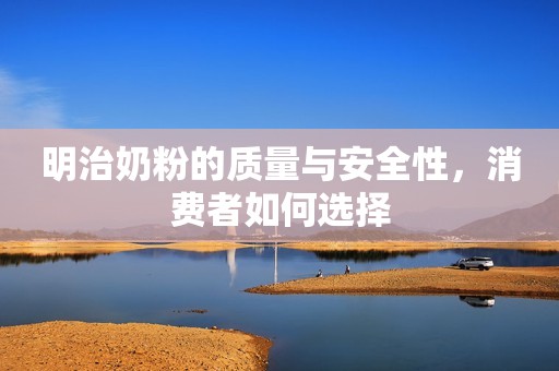 明治奶粉的质量与安全性，消费者如何选择