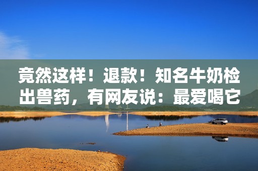 竟然这样！退款！知名牛奶检出兽药，有网友说：最爱喝它