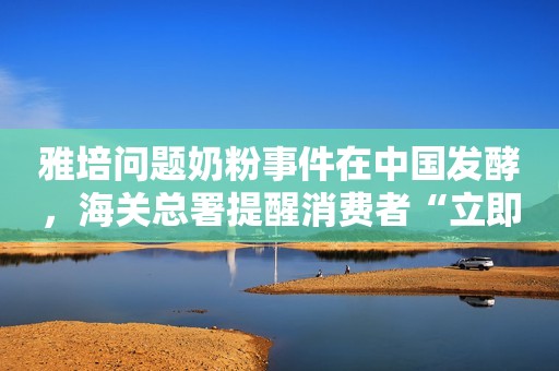 雅培问题奶粉事件在中国发酵，海关总署提醒消费者“立即暂停食用”环球网2022-02-22 07:11环球网2022-02-22 07:11