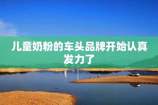 儿童奶粉的车头品牌开始认真发力了