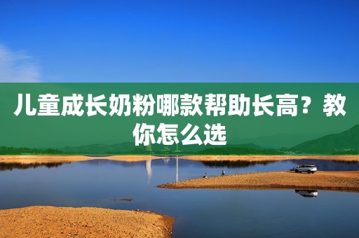 儿童成长奶粉哪款帮助长高？教你怎么选