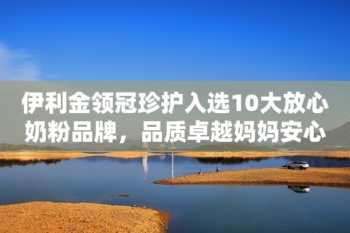 伊利金领冠珍护入选10大放心奶粉品牌，品质卓越妈妈安心