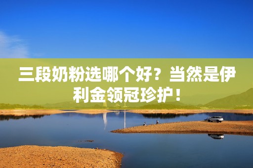 三段奶粉选哪个好？当然是伊利金领冠珍护！