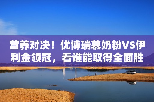 营养对决！优博瑞慕奶粉VS伊利金领冠，看谁能取得全面胜利