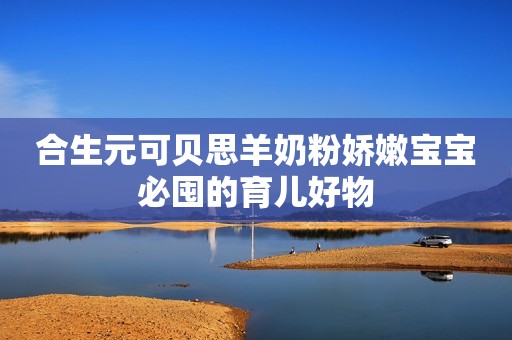 合生元可贝思羊奶粉娇嫩宝宝必囤的育儿好物