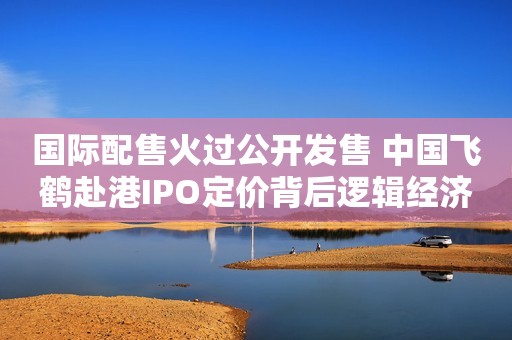 国际配售火过公开发售 中国飞鹤赴港IPO定价背后逻辑经济观察报2019-11-09 12:16经济观察报2019-11-09 12:16