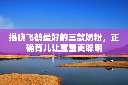 揭晓飞鹤最好的三款奶粉，正确育儿让宝宝更聪明