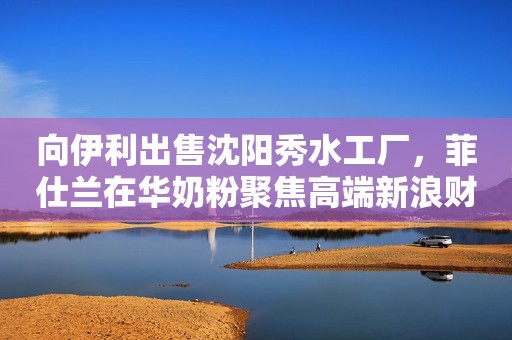 向伊利出售沈阳秀水工厂，菲仕兰在华奶粉聚焦高端新浪财经2022-07-20 21:34新浪财经2022-07-20 21:34