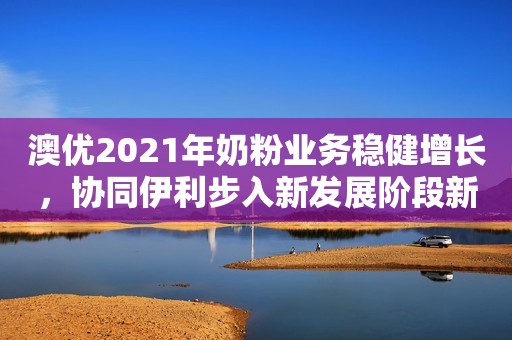 澳优2021年奶粉业务稳健增长，协同伊利步入新发展阶段新京报2022-03-29 19:32新京报2022-03-29 19:32