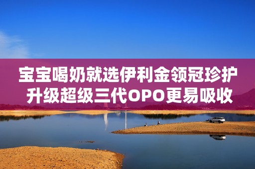 宝宝喝奶就选伊利金领冠珍护 升级超级三代OPO更易吸收