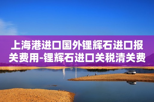 上海港进口国外锂辉石进口报关费用-锂辉石进口关税清关费用明细