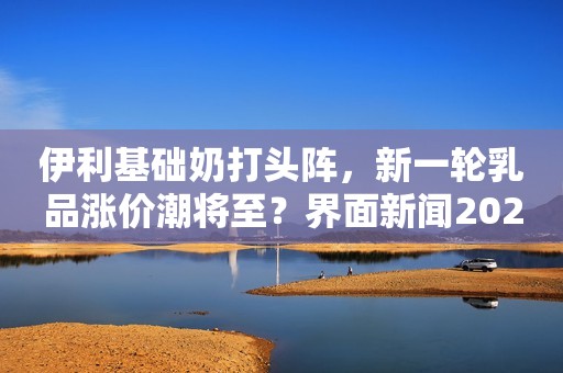 伊利基础奶打头阵，新一轮乳品涨价潮将至？界面新闻2021-01-05 17:17界面新闻2021-01-05 17:17