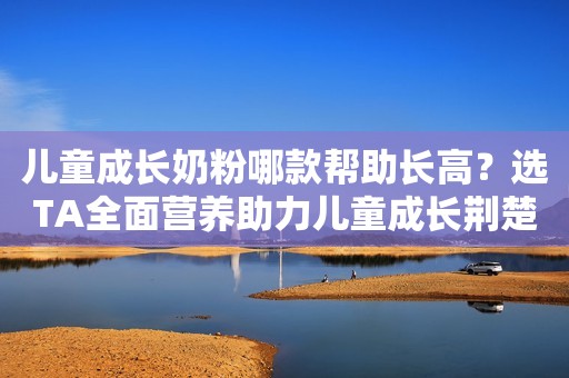 儿童成长奶粉哪款帮助长高？选TA全面营养助力儿童成长荆楚网2023-11-28 17:07荆楚网2023-11-28 17:07