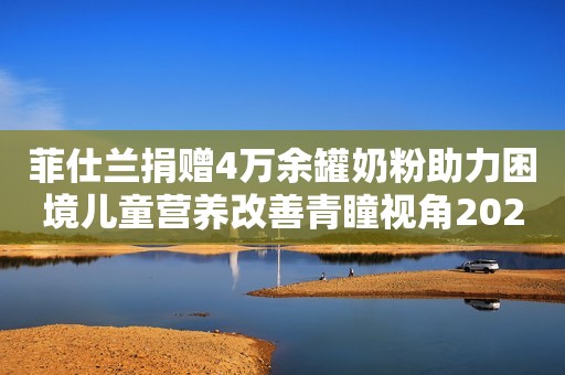 菲仕兰捐赠4万余罐奶粉助力困境儿童营养改善青瞳视角2023-11-27 13:38青瞳视角2023-11-27 13:38