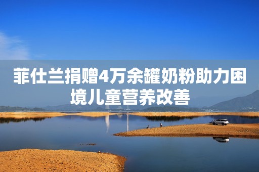 菲仕兰捐赠4万余罐奶粉助力困境儿童营养改善