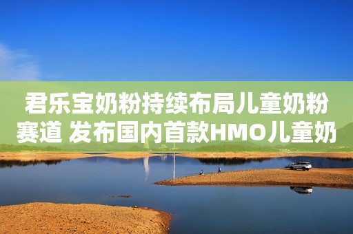 君乐宝奶粉持续布局儿童奶粉赛道 发布国内首款HMO儿童奶粉