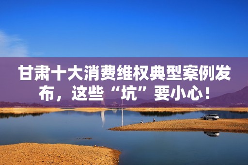 甘肃十大消费维权典型案例发布，这些“坑”要小心！