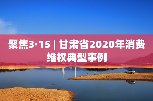 聚焦3·15 | 甘肃省2020年消费维权典型事例