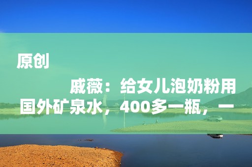 原创
            戚薇：给女儿泡奶粉用国外矿泉水，400多一瓶，一天大概要用4瓶水